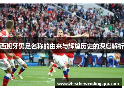 西班牙男足名称的由来与辉煌历史的深度解析
