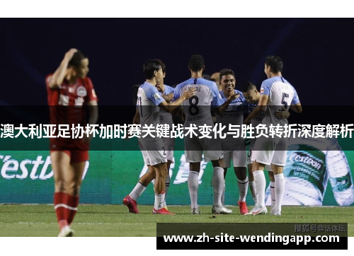 澳大利亚足协杯加时赛关键战术变化与胜负转折深度解析