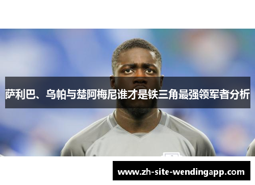 萨利巴、乌帕与楚阿梅尼谁才是铁三角最强领军者分析