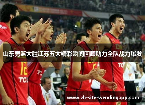山东男篮大胜江苏五大精彩瞬间回顾助力全队战力爆发