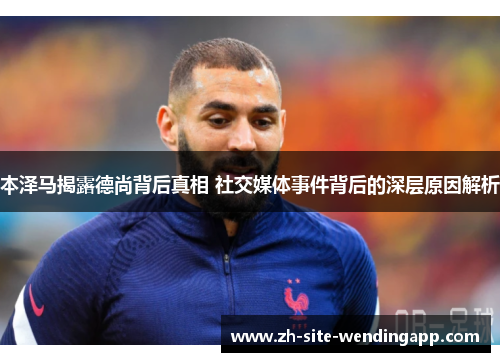 本泽马揭露德尚背后真相 社交媒体事件背后的深层原因解析