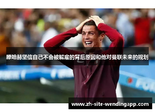 滕哈赫坚信自己不会被解雇的背后原因和他对曼联未来的规划