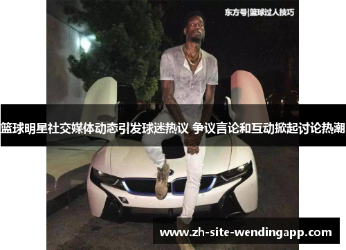 篮球明星社交媒体动态引发球迷热议 争议言论和互动掀起讨论热潮
