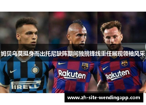 姆贝乌莫挺身而出托尼缺阵期间独挑锋线重任展现领袖风采