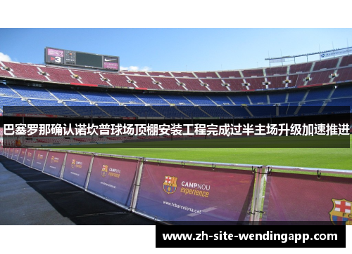 巴塞罗那确认诺坎普球场顶棚安装工程完成过半主场升级加速推进