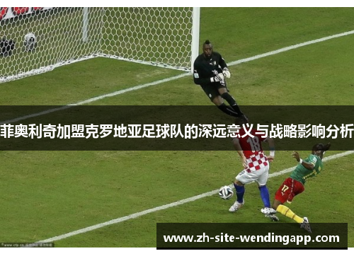 菲奥利奇加盟克罗地亚足球队的深远意义与战略影响分析