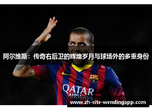 阿尔维斯：传奇右后卫的辉煌岁月与球场外的多重身份